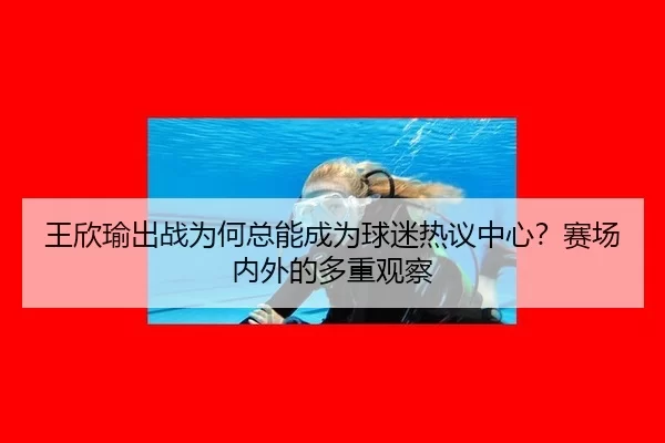 王欣瑜出战为何总能成为球迷热议中心？赛场内外的多重观察